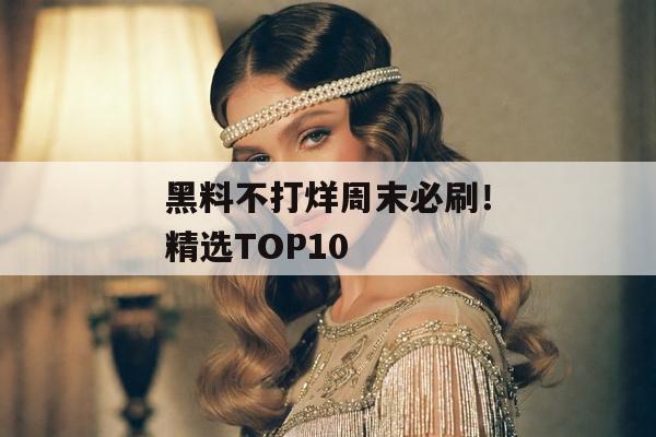 黑料不打烊周末必刷！精选TOP10