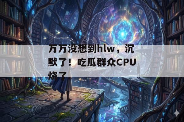 万万没想到hlw，沉默了！吃瓜群众CPU烧了
