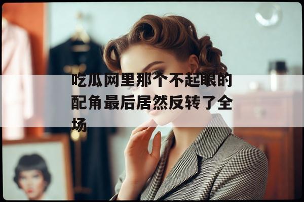 吃瓜网里那个不起眼的配角最后居然反转了全场